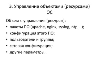 3. Управление объектами (ресурсами)
                 ОС
Объекты управления (ресурсы):
• пакеты ПО (apache, nginx, syslog, ntp …);
• конфигурация этого ПО;
• пользователи и группы;
• сетевая конфигурация;
• другие параметры.
 