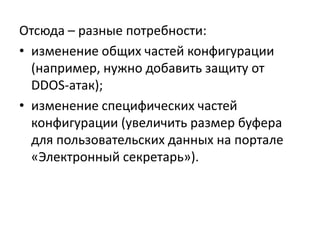 Отсюда – разные потребности:
• изменение общих частей конфигурации
  (например, нужно добавить защиту от
  DDOS-атак);
• изменение специфических частей
  конфигурации (увеличить размер буфера
  для пользовательских данных на портале
  «Электронный секретарь»).
 