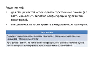 Решение №1:
• для общих частей использовать собственные пакеты (т.е.
   взять и включить типовую конфигурацию nginx в rpm-
   пакет nginx).
• cпецифические части хранить в отдельном репозитории.

                              Недостатки
Приходится самому поддерживать пакеты (т.е. отслеживать обновления
исходного ПО и уязвимости ПО)
Куча ручной работы по изменению конфигурационных файлов (либо нужно
писать специальные скрипты с использованием distributed shells)
 