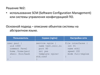 Решение №2:
• использование SCM (Software Configuration Management)
  или системы управления конфигурацией ПО.

Основной подход – описание объектов системы на
  абстрактном языке.

    Пользователь        Сервис (nginx)       Настройки сети

user paul {         service nginx {       file interfaces {
  uid 1000            name test.reic.ru     int 01
  comment Pavel       port 80               name eth1
  home /home/paul     ssl yes               speed 100
  shell /bin/bash     template nginx-       mode full-duplex
  …                 std.conf              }
}                   }
 