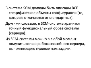 В системе SCM должны быть описаны ВСЕ
  специфические объекты конфигурации (те,
  которые отличаются от стандартных).
Другими словами, в SCM-системе хранится
  точный функциональный образ системы
  (сервера).
Из SCM-системы можно в любой момент
  получить копию работоспособного сервера,
  выполняющего нужные нам задачи.
 