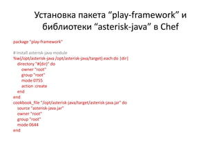 Установка пакета “play-framework” и
             библиотеки “asterisk-java” в Chef
package "play-framework"

# Install asterisk-java module
%w{/opt/asterisk-java /opt/asterisk-java/target}.each do |dir|
   directory "#{dir}" do
     owner "root"
     group "root"
     mode 0755
     action :create
   end
end
cookbook_file "/opt/asterisk-java/target/asterisk-java.jar" do
   source "asterisk-java.jar"
   owner "root"
   group "root"
   mode 0644
end
 