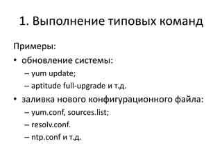 1. Выполнение типовых команд
Примеры:
• обновление системы:
  – yum update;
  – aptitude full-upgrade и т.д.
• заливка нового конфигурационного файла:
  – yum.conf, sources.list;
  – resolv.conf.
  – ntp.conf и т.д.
 
