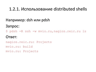 1.2.1. Использование distributed shells

Например: dsh или pdsh
Запрос:
$ pdsh -R ssh -w mvio.ru,nagios.reic.ru ls
Ответ:
nagios.reic.ru: Projects
mvio.ru: build
mvio.ru: Projects
 