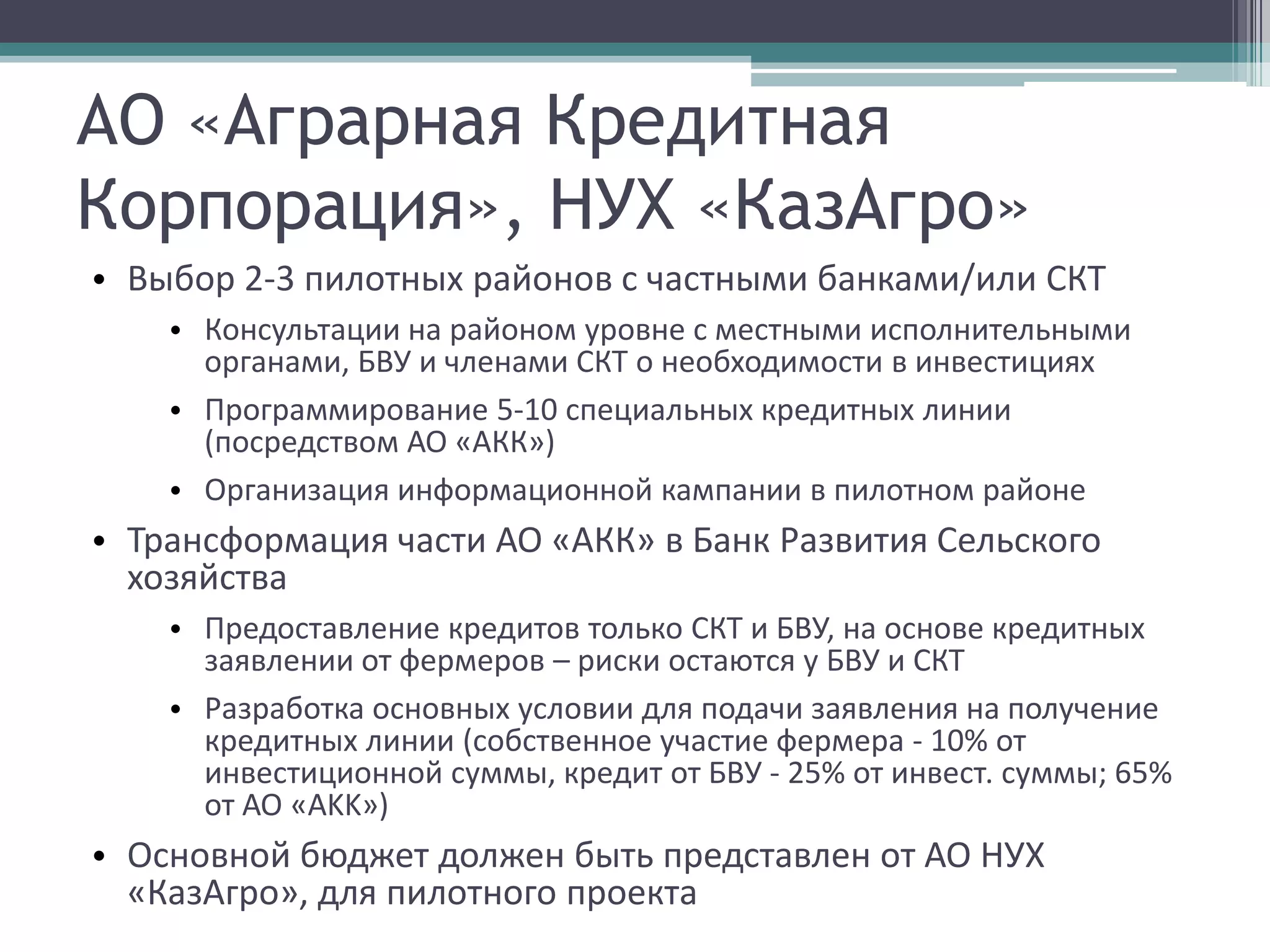 АО «Аграрная Кредитная
Корпорация», НУХ «КазАгро»
• Выбор 2-3 пилотных районов с частными банками/или СКТ
    • Консультации на районом уровне с местными исполнительными
      органами, БВУ и членами СКТ о необходимости в инвестициях
    • Программирование 5-10 специальных кредитных линии
      (посредством АО «АКК»)
    • Организация информационной кампании в пилотном районе
• Трансформация части АО «АКК» в Банк Развития Сельского
  хозяйства
    • Предоставление кредитов только СКТ и БВУ, на основе кредитных
      заявлении от фермеров – риски остаются у БВУ и СКТ
    • Разработка основных условии для подачи заявления на получение
      кредитных линии (собственное участие фермера - 10% от
      инвестиционной суммы, кредит от БВУ - 25% от инвест. суммы; 65%
      от АО «AKK»)
• Основной бюджет должен быть представлен от АО НУХ
  «КазАгро», для пилотного проекта
 