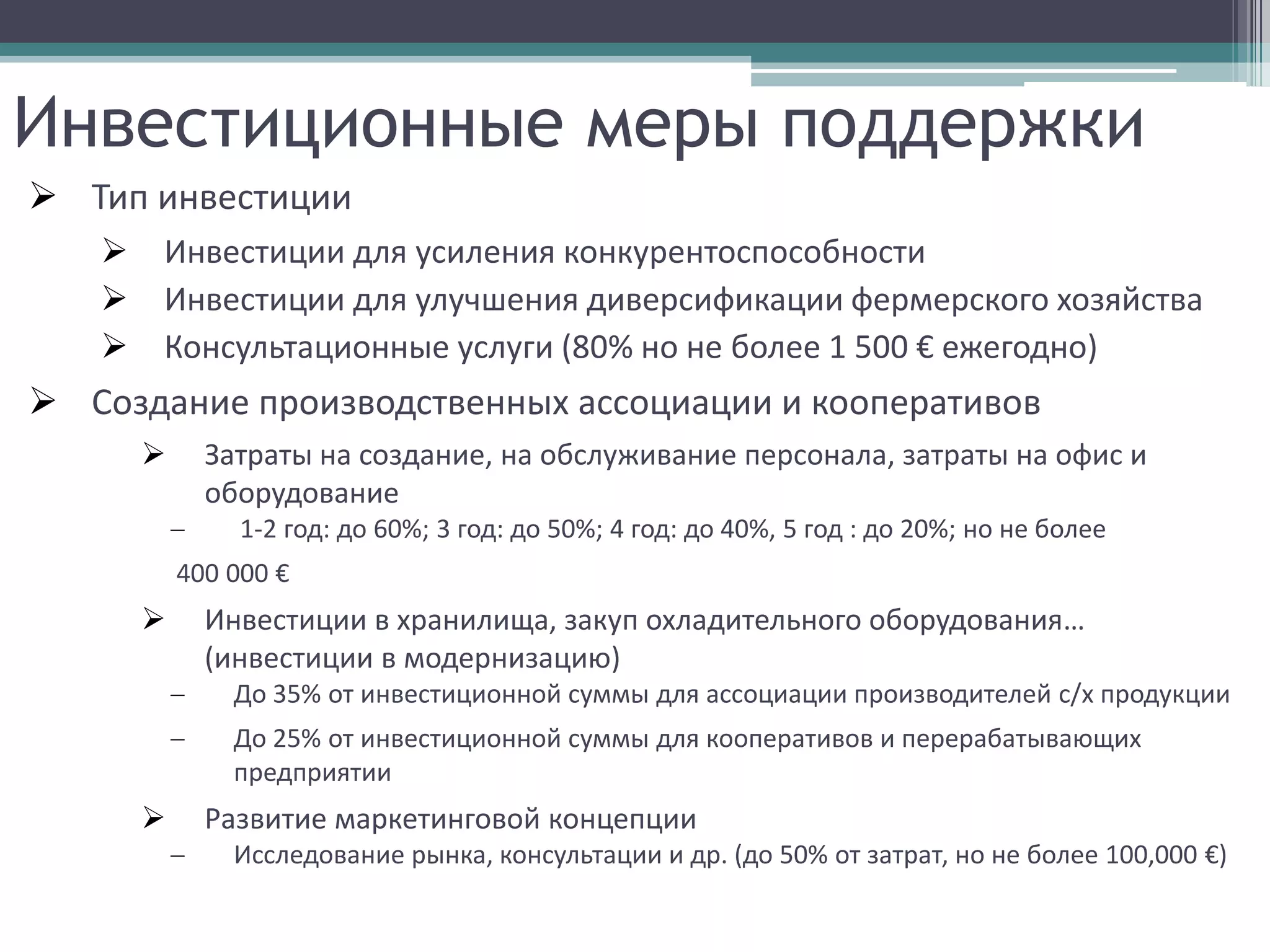 Инвестиционные меры поддержки
 Тип инвестиции
      Инвестиции для усиления конкурентоспособности
      Инвестиции для улучшения диверсификации фермерского хозяйства
      Консультационные услуги (80% но не более 1 500 € ежегодно)
 Создание производственных ассоциации и кооперативов
            Затраты на создание, на обслуживание персонала, затраты на офис и
             оборудование
                1-2 год: до 60%; 3 год: до 50%; 4 год: до 40%, 5 год : до 20%; но не более
           400 000 €
            Инвестиции в хранилища, закуп охладительного оборудования…
             (инвестиции в модернизацию)
               До 35% от инвестиционной суммы для ассоциации производителей с/х продукции
               До 25% от инвестиционной суммы для кооперативов и перерабатывающих
               предприятии
            Развитие маркетинговой концепции
               Исследование рынка, консультации и др. (до 50% от затрат, но не более 100,000 €)
 