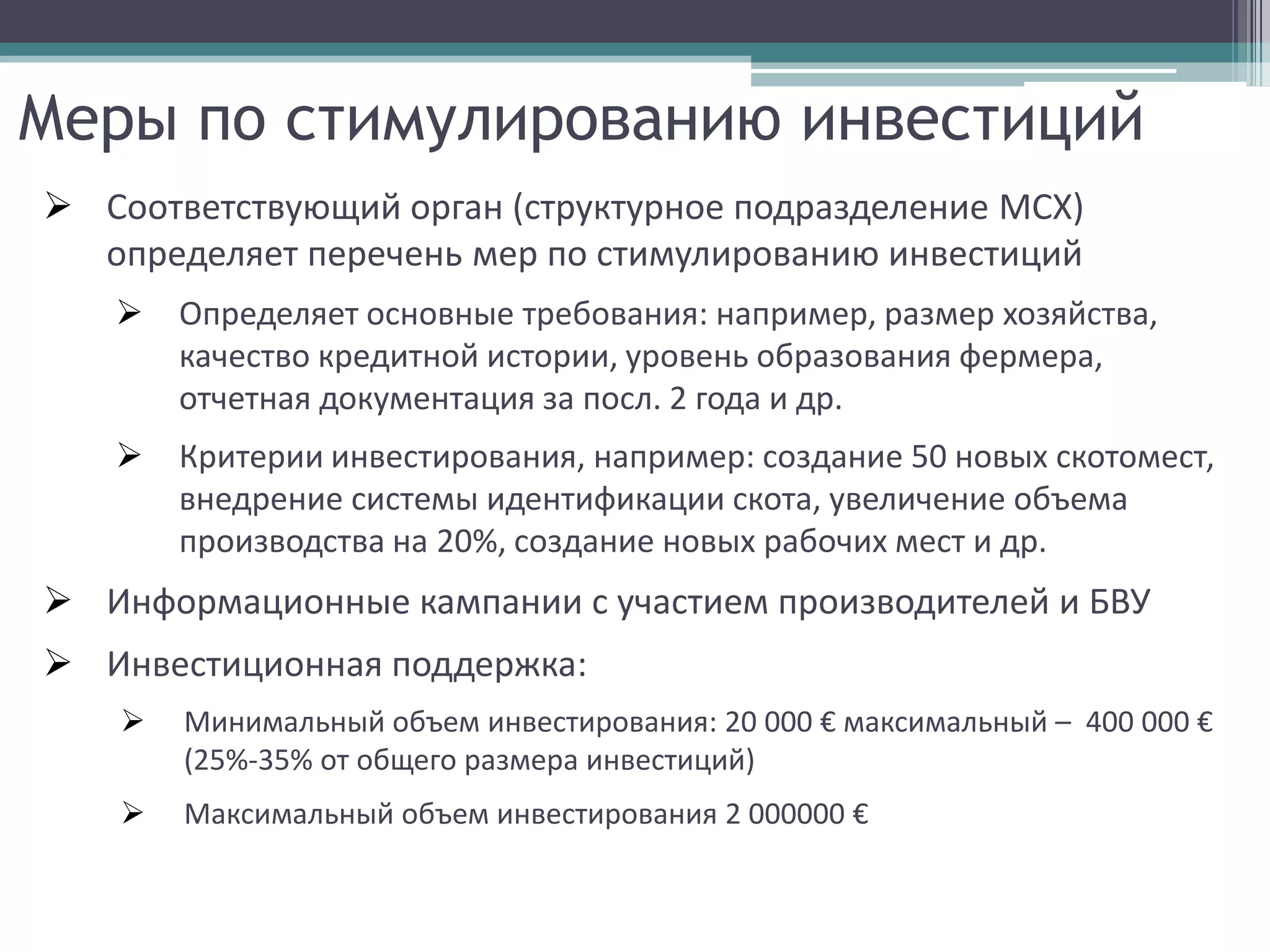 Меры по стимулированию инвестиций
 Соответствующий орган (структурное подразделение МСХ)
  определяет перечень мер по стимулированию инвестиций
       Определяет основные требования: например, размер хозяйства,
        качество кредитной истории, уровень образования фермера,
        отчетная документация за посл. 2 года и др.
       Критерии инвестирования, например: создание 50 новых скотомест,
        внедрение системы идентификации скота, увеличение объема
        производства на 20%, создание новых рабочих мест и др.
 Информационные кампании с участием производителей и БВУ
 Инвестиционная поддержка:
       Минимальный объем инвестирования: 20 000 € максимальный – 400 000 €
        (25%-35% от общего размера инвестиций)
       Максимальный объем инвестирования 2 000000 €
 
