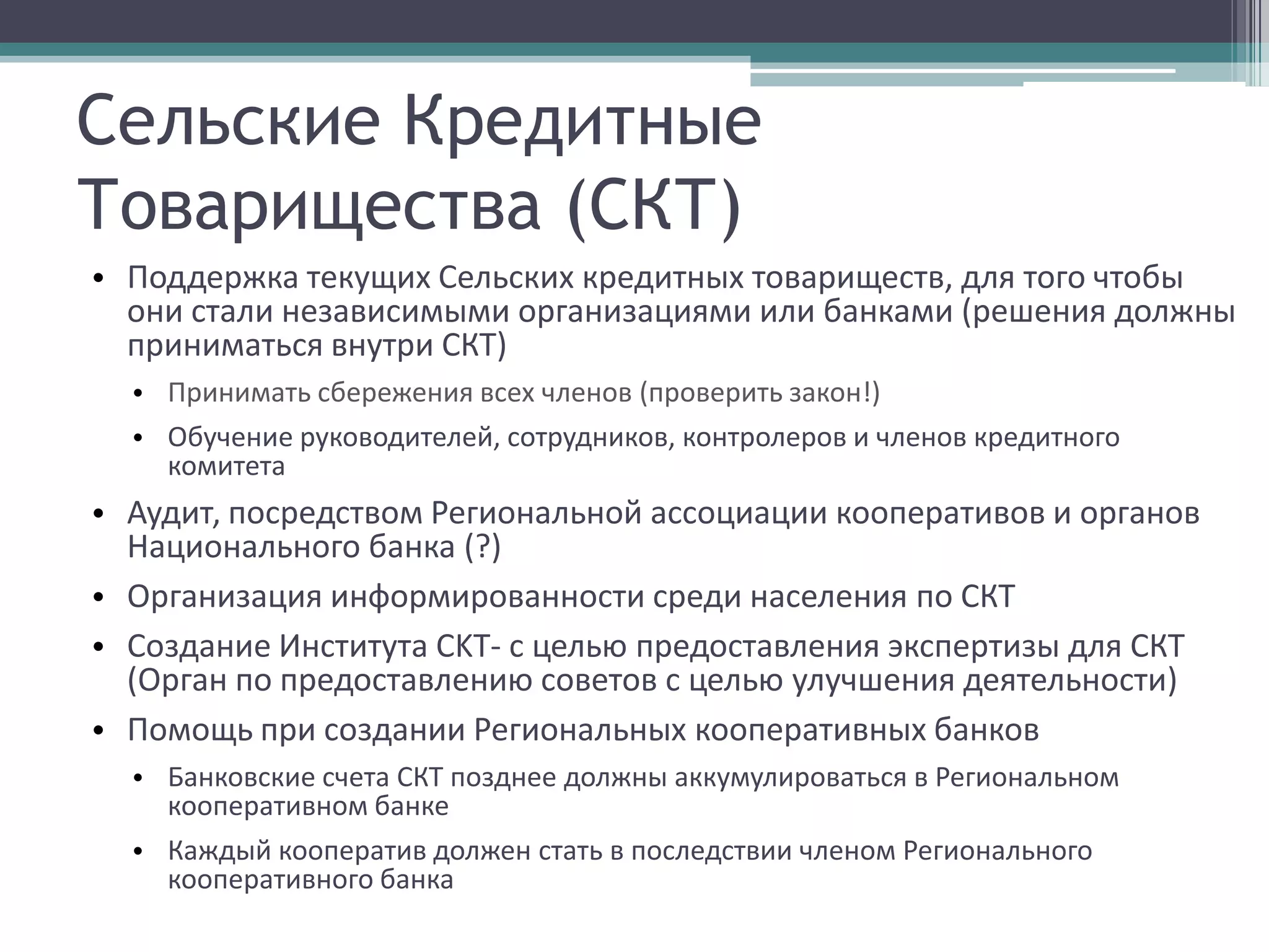 Сельские Кредитные
Товарищества (СКТ)
• Поддержка текущих Сельских кредитных товариществ, для того чтобы
  они стали независимыми организациями или банками (решения должны
  приниматься внутри СКТ)
  • Принимать сбережения всех членов (проверить закон!)
  • Обучение руководителей, сотрудников, контролеров и членов кредитного
    комитета
• Аудит, посредством Региональной ассоциации кооперативов и органов
  Национального банка (?)
• Организация информированности среди населения по СКТ
• Создание Института СKT- с целью предоставления экспертизы для СКТ
  (Орган по предоставлению советов с целью улучшения деятельности)
• Помощь при создании Региональных кооперативных банков
  • Банковские счета СКТ позднее должны аккумулироваться в Региональном
    кооперативном банке
  • Каждый кооператив должен стать в последствии членом Регионального
    кооперативного банка
 
