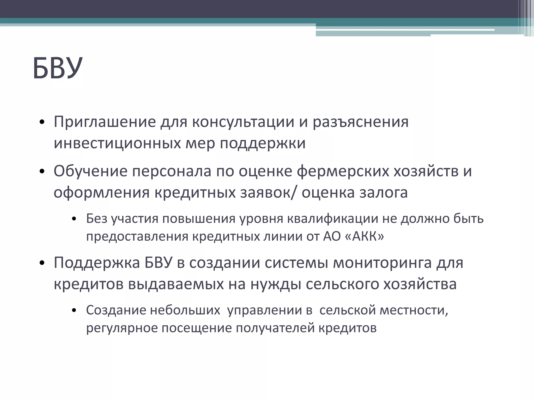 БВУ
• Приглашение для консультации и разъяснения
  инвестиционных мер поддержки
• Обучение персонала по оценке фермерских хозяйств и
  оформления кредитных заявок/ оценка залога
   • Без участия повышения уровня квалификации не должно быть
     предоставления кредитных линии от АО «АКК»
• Поддержка БВУ в создании системы мониторинга для
  кредитов выдаваемых на нужды сельского хозяйства
   • Создание небольших управлении в сельской местности,
     регулярное посещение получателей кредитов
 