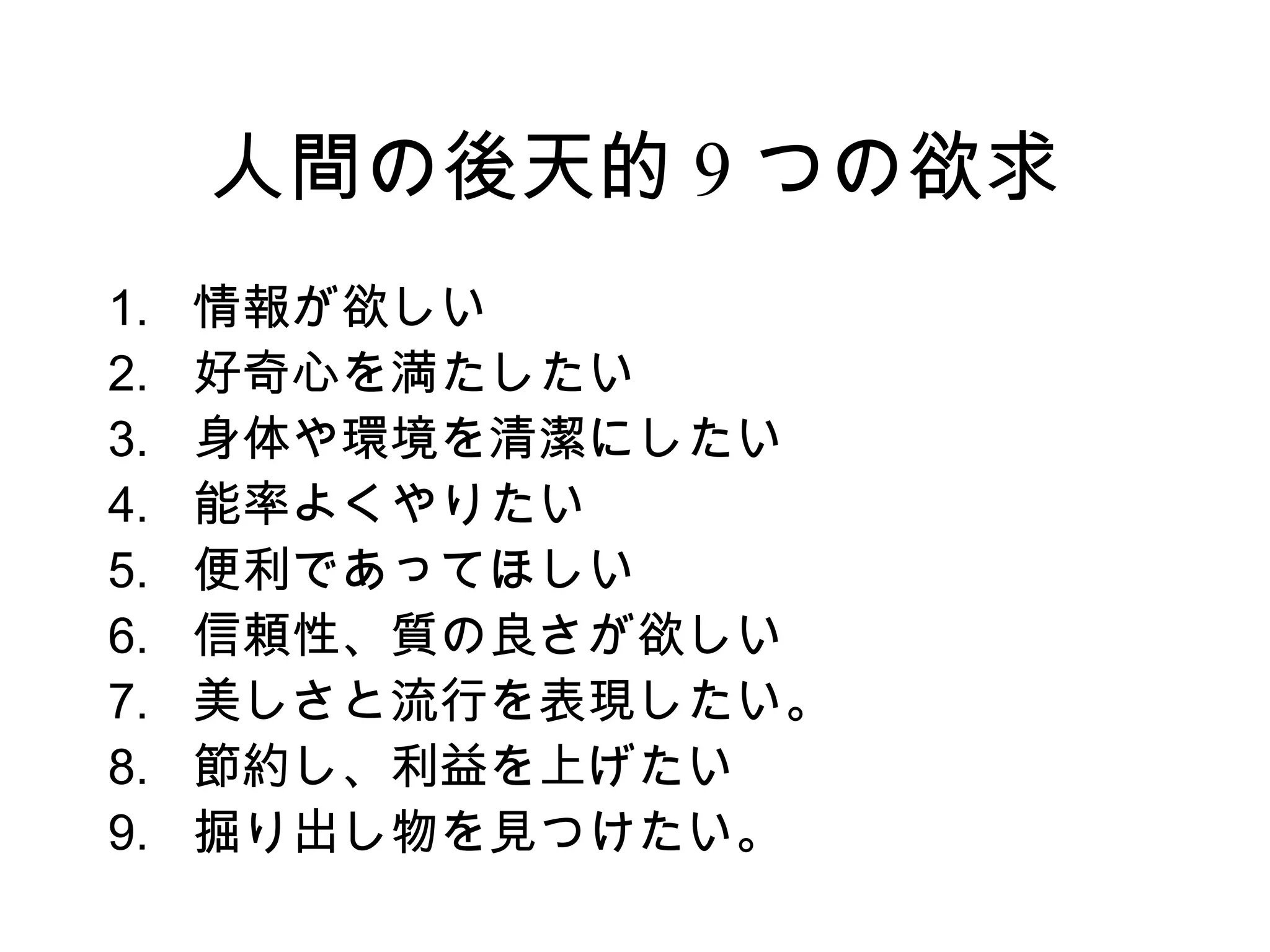 人間の後天的 9 つの欲求
1.   情報が欲しい
2.   好奇心を満たしたい
3.   身体や環境を清潔にしたい
4.   能率よくやりたい
5.   便利であってほしい
6.   信頼性、質の良さが欲しい
7.   美しさと流行を表現したい。
8.   節約し、利益を上げたい
9.   掘り出し物を見つけたい。
 