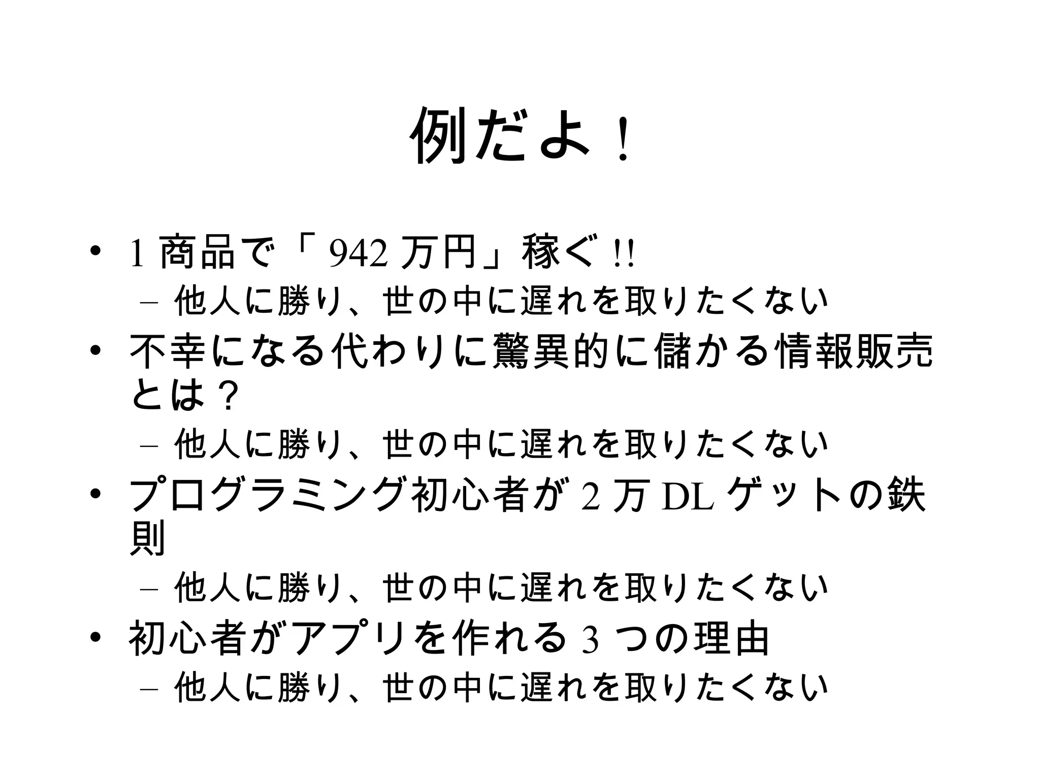 例だよ !
• 1 商品で「 942 万円」稼ぐ !!
 – 他人に勝り、世の中に遅れを取りたくない
• 不幸になる代わりに驚異的に儲かる情報販売
  とは？
 – 他人に勝り、世の中に遅れを取りたくない
• プログラミング初心者が 2 万 DL ゲットの鉄
  則
 – 他人に勝り、世の中に遅れを取りたくない
• 初心者がアプリを作れる 3 つの理由
 – 他人に勝り、世の中に遅れを取りたくない
 
