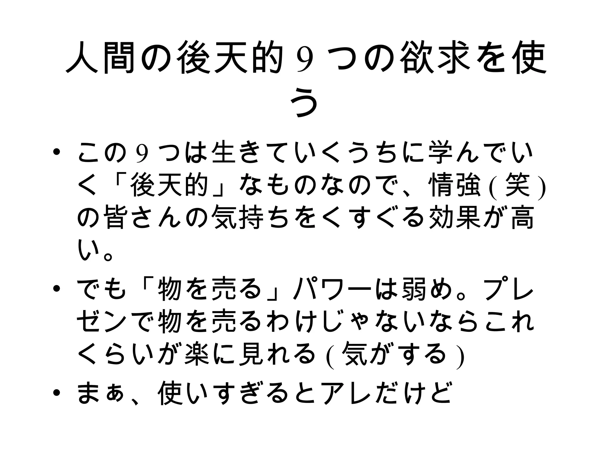 人間の後天的 9 つの欲求を使
      う
• この 9 つは生きていくうちに学んでい
  く「後天的」なものなので、情強 ( 笑 )
  の皆さんの気持ちをくすぐる効果が高
  い。
• でも「物を売る」パワーは弱め。プレ
  ゼンで物を売るわけじゃないならこれ
  くらいが楽に見れる ( 気がする )
• まぁ、使いすぎるとアレだけど
 