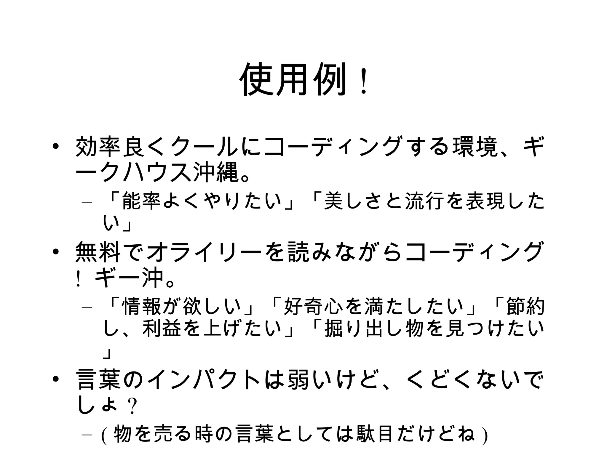 使用例 !
• 効率良くクールにコーディングする環境、ギ
  ークハウス沖縄。
 – 「能率よくやりたい」「美しさと流行を表現した
   い」
• 無料でオライリーを読みながらコーディング
  ! ギー沖。
 – 「情報が欲しい」「好奇心を満たしたい」「節約
   し、利益を上げたい」「掘り出し物を見つけたい
   」
• 言葉のインパクトは弱いけど、くどくないで
  しょ ?
 – ( 物を売る時の言葉としては駄目だけどね )
 