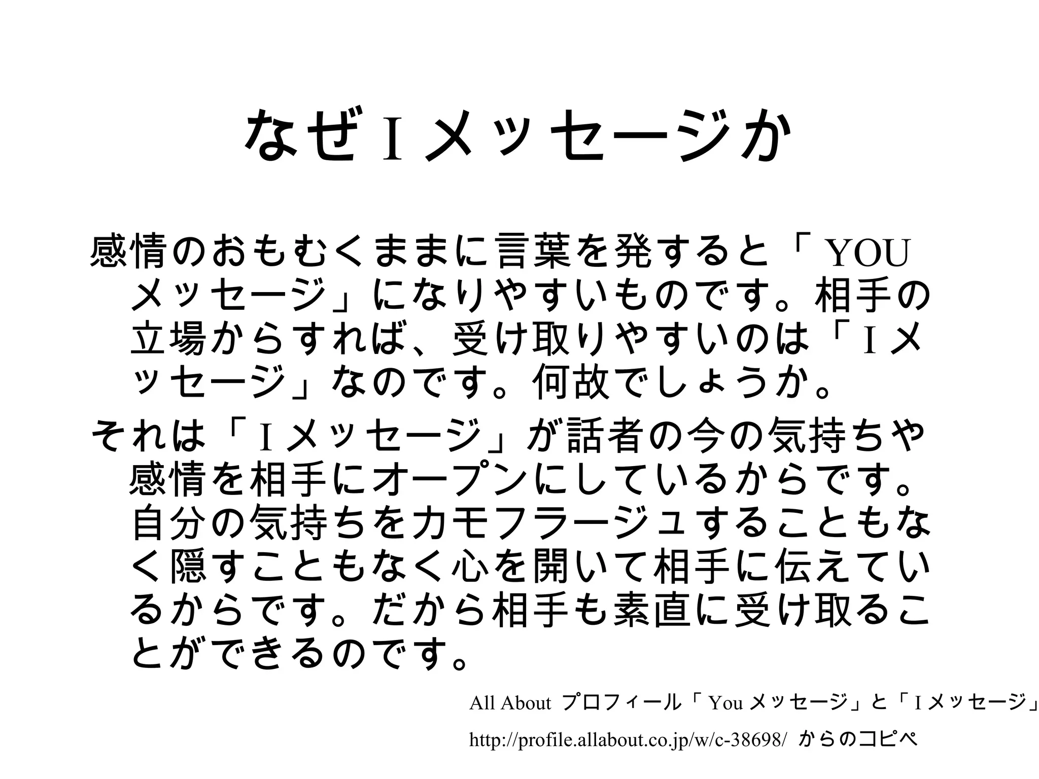 なぜ I メッセージか
感情のおもむくままに言葉を発すると「 YOU
 メッセージ」になりやすいものです。相手の
 立場からすれば、受け取りやすいのは「 I メ
 ッセージ」なのです。何故でしょうか。
それは「 I メッセージ」が話者の今の気持ちや
 感情を相手にオープンにしているからです。
 自分の気持ちをカモフラージュすることもな
 く隠すこともなく心を開いて相手に伝えてい
 るからです。だから相手も素直に受け取るこ
 とができるのです。
          All About プロフィール「 You メッセージ」と「 I メッセージ」
          http://profile.allabout.co.jp/w/c-38698/ からのコピペ
 