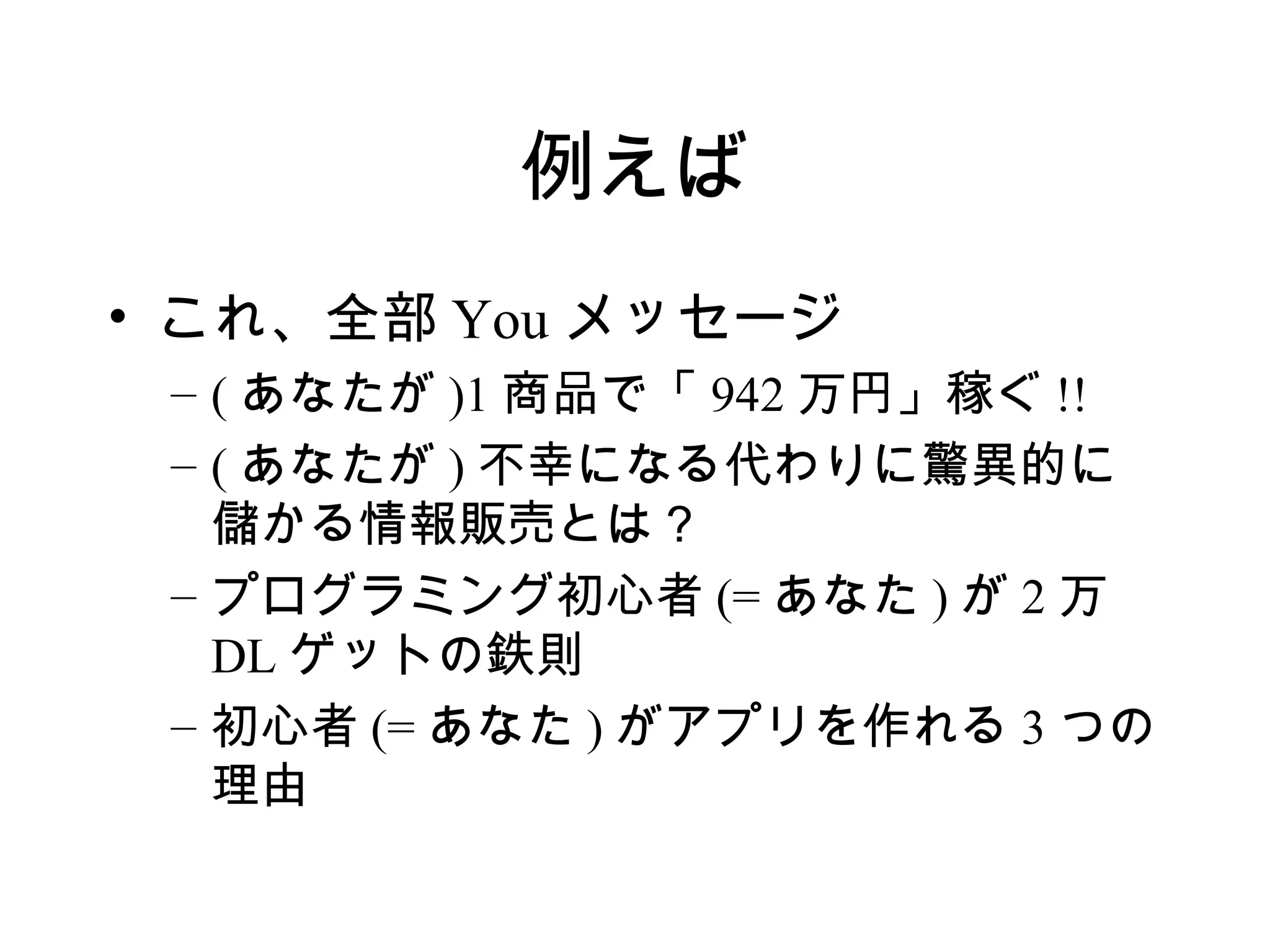 例えば
• これ、全部 You メッセージ
 – ( あなたが )1 商品で「 942 万円」稼ぐ !!
 – ( あなたが ) 不幸になる代わりに驚異的に
   儲かる情報販売とは？
 – プログラミング初心者 (= あなた ) が 2 万
   DL ゲットの鉄則
 – 初心者 (= あなた ) がアプリを作れる 3 つの
   理由
 