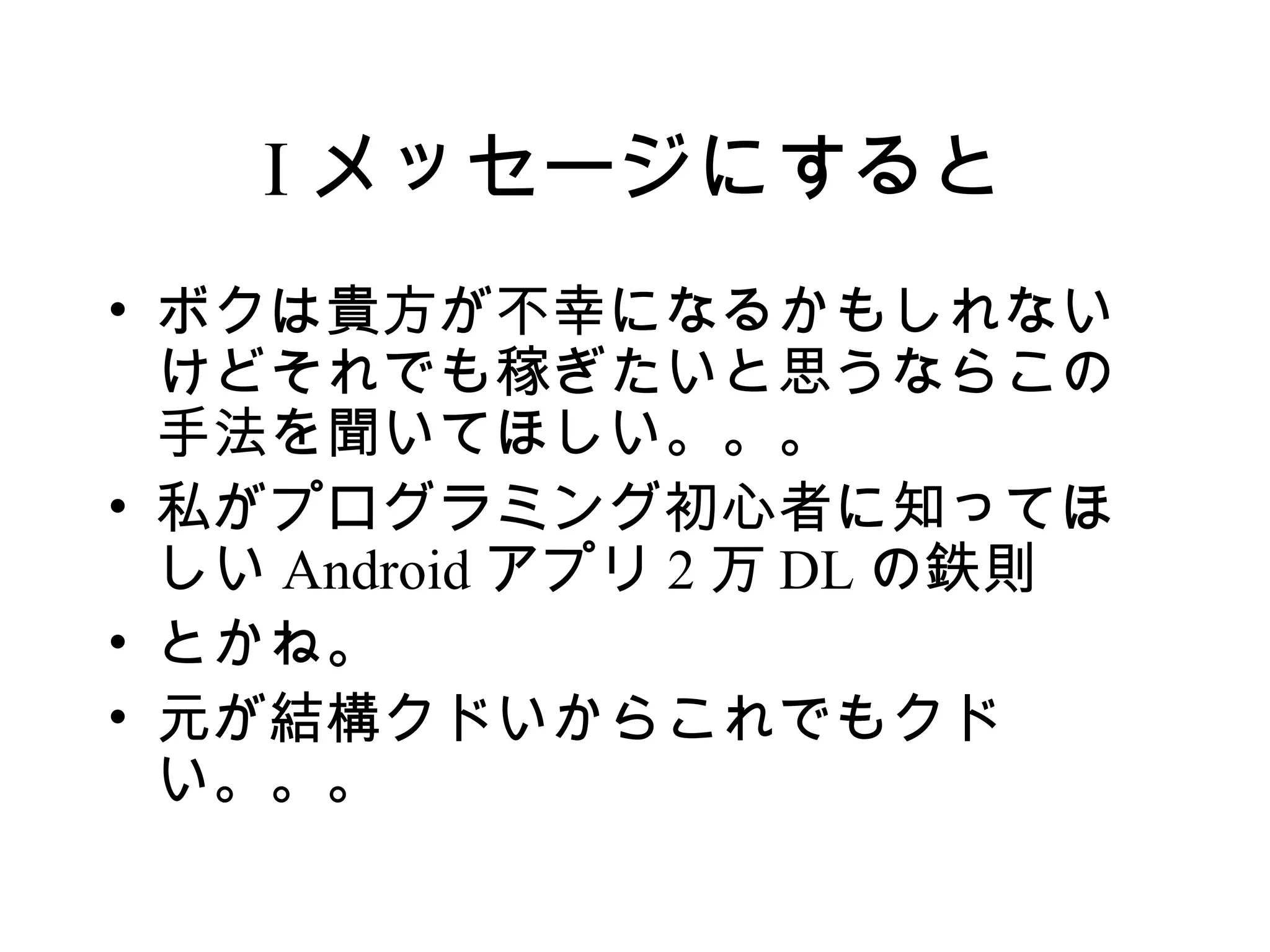 I メッセージにすると
• ボクは貴方が不幸になるかもしれない
  けどそれでも稼ぎたいと思うならこの
  手法を聞いてほしい。。。
• 私がプログラミング初心者に知ってほ
  しい Android アプリ 2 万 DL の鉄則
• とかね。
• 元が結構クドいからこれでもクド
  い。。。
 