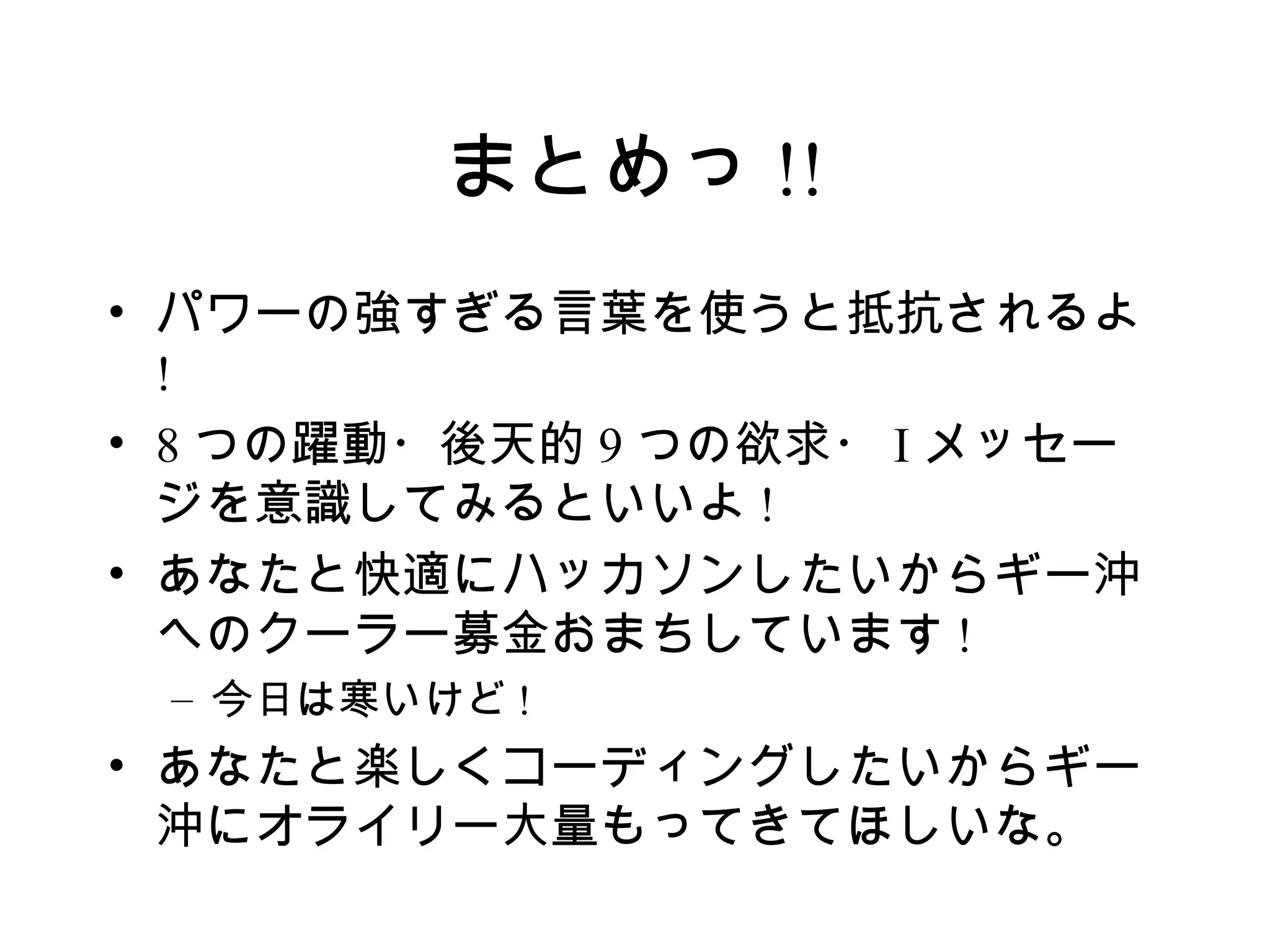 まとめっ !!
• パワーの強すぎる言葉を使うと抵抗されるよ
  !
• 8 つの躍動・後天的 9 つの欲求・ I メッセー
  ジを意識してみるといいよ !
• あなたと快適にハッカソンしたいからギー沖
  へのクーラー募金おまちしています !
 – 今日は寒いけど !
• あなたと楽しくコーディングしたいからギー
  沖にオライリー大量もってきてほしいな。
 