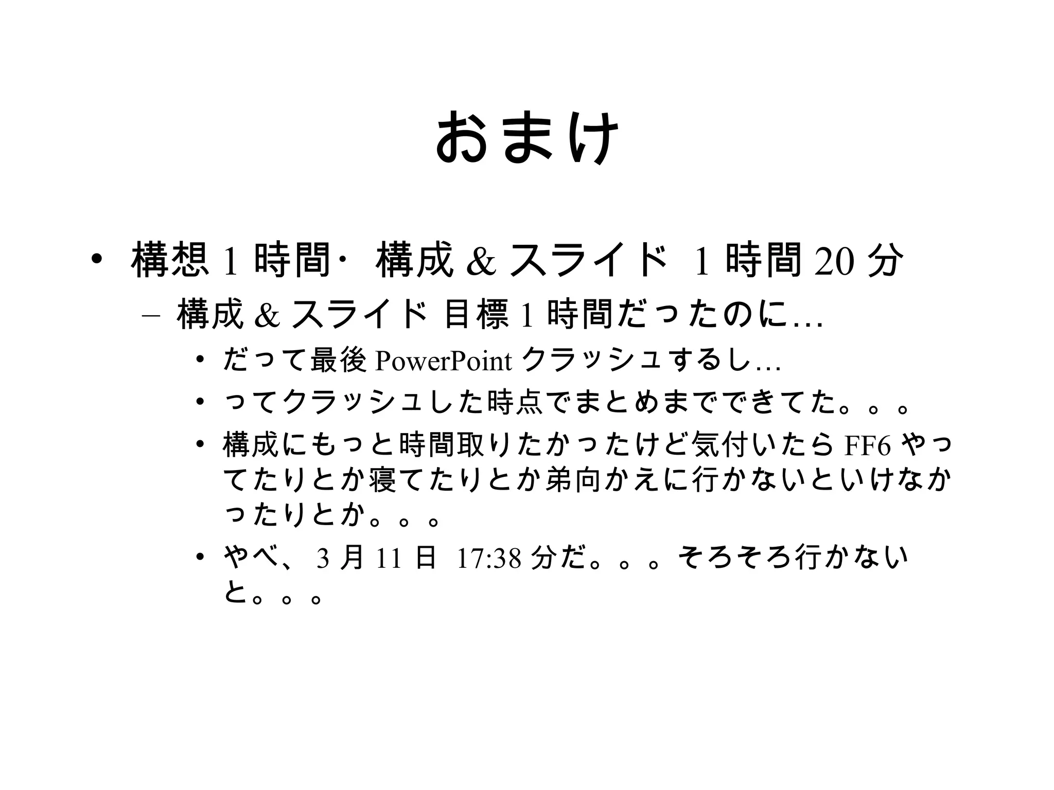 おまけ
• 構想 1 時間・構成 & スライド 1 時間 20 分
 – 構成 & スライド 目標 1 時間だったのに…
   • だって最後 PowerPoint クラッシュするし…
   • ってクラッシュした時点でまとめまでできてた。。。
   • 構成にもっと時間取りたかったけど気付いたら FF6 やっ
     てたりとか寝てたりとか弟向かえに行かないといけなか
     ったりとか。。。
   • やべ、 3 月 11 日 17:38 分だ。。。そろそろ行かない
     と。。。
 