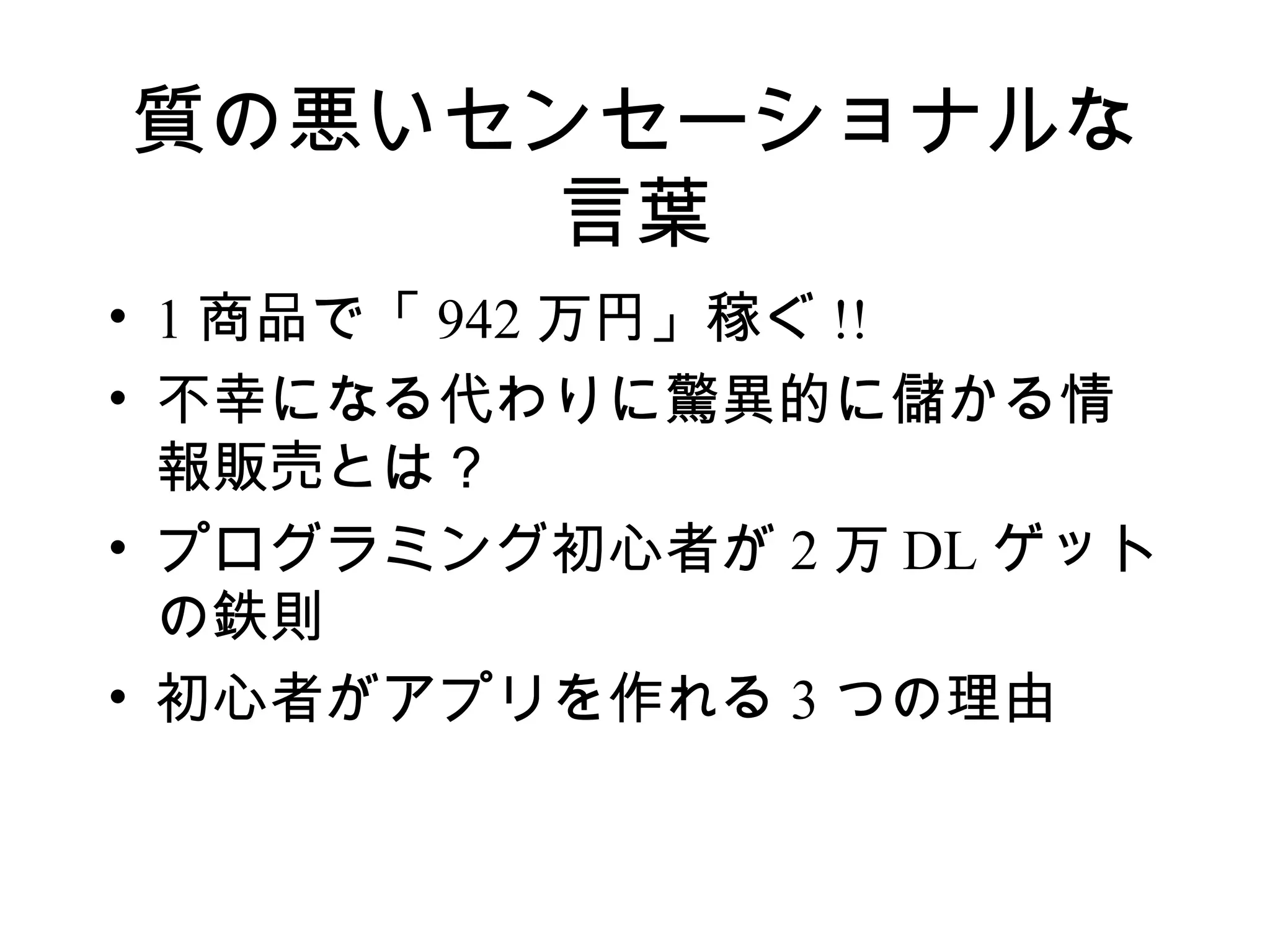 質の悪いセンセーショナルな
      言葉
• 1 商品で「 942 万円」稼ぐ !!
• 不幸になる代わりに驚異的に儲かる情
  報販売とは？
• プログラミング初心者が 2 万 DL ゲット
  の鉄則
• 初心者がアプリを作れる 3 つの理由
 
