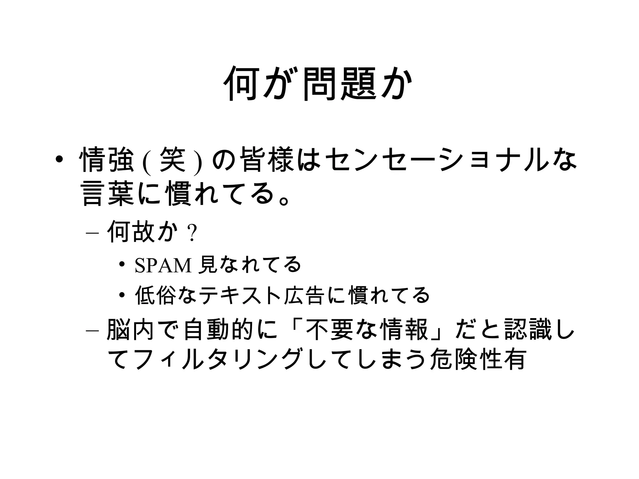 何が問題か
• 情強 ( 笑 ) の皆様はセンセーショナルな
  言葉に慣れてる。
 – 何故か ?
   • SPAM 見なれてる
   • 低俗なテキスト広告に慣れてる
 – 脳内で自動的に「不要な情報」だと認識し
   てフィルタリングしてしまう危険性有
 