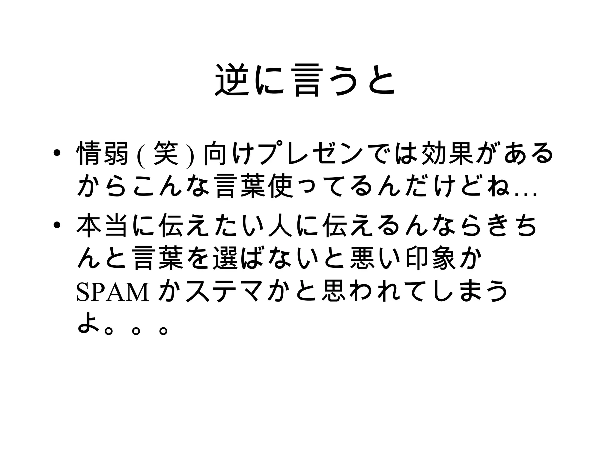 逆に言うと
• 情弱 ( 笑 ) 向けプレゼンでは効果がある
  からこんな言葉使ってるんだけどね…
• 本当に伝えたい人に伝えるんならきち
  んと言葉を選ばないと悪い印象か
  SPAM かステマかと思われてしまう
  よ。。。
 
