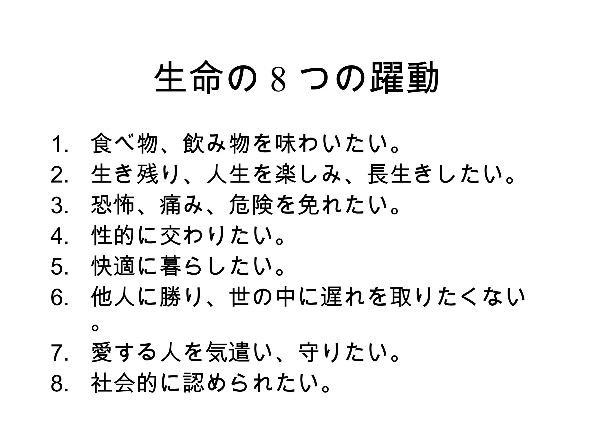 生命の 8 つの躍動
1. 食べ物、飲み物を味わいたい。
2. 生き残り、人生を楽しみ、長生きしたい。
3. 恐怖、痛み、危険を免れたい。
4. 性的に交わりたい。
5. 快適に暮らしたい。
6. 他人に勝り、世の中に遅れを取りたくない
   。
7. 愛する人を気遣い、守りたい。
8. 社会的に認められたい。
 