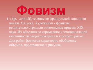 -( с фр.- дикий),течение во французской живописи
  начала XX века. Художники - фовисты
  решительно отрицали живописные приемы XIX
  века. Их объединяло стремление к эмоциональной
  стихийности открытого цвета и к остроте ритма.
  Для работ фовистов характерно обобщение
  объемов, пространства и рисунка.
 