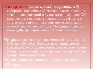 Модернизм (от лат. новый, современный)-
  собирательное, общее обозначение всех новейших
  течений, направлений и художественных школ XX
  века, которые отрицают традиционные формы и
  эстетические принципы и считают эксперимент
  основой творческого метода. Модернизм близок к
  авангардизму и противоположен академизму.

Модерн, арт нуво(от лат. современный)-стиль конца
  XIX нач. XX века, был создан живописцами и
  графиками, которые положили в его основу мотив
  вьющегося растения. Ярко проявился в архитектуре,
  декоре, книжной графике.
Модерн- мировоззренческий исток авангарда
 XX века
 