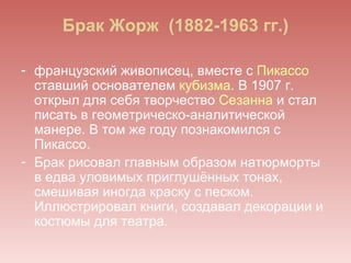 Брак Жорж (1882-1963 гг.)

- французский живописец, вместе с Пикассо
  ставший основателем кубизма. В 1907 г.
  открыл для себя творчество Сезанна и стал
  писать в геометрическо-аналитической
  манере. В том же году познакомился с
  Пикассо.
- Брак рисовал главным образом натюрморты
  в едва уловимых приглушённых тонах,
  смешивая иногда краску с песком.
  Иллюстрировал книги, создавал декорации и
  костюмы для театра.
 