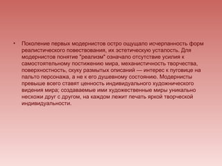 •   Поколение первых модернистов остро ощущало исчерпанность форм
    реалистического повествования, их эстетическую усталость. Для
    модернистов понятие "реализм" означало отсутствие усилия к
    самостоятельному постижению мира, механистичность творчества,
    поверхностность, скуку размытых описаний — интерес к пуговице на
    пальто персонажа, а не к его душевному состоянию. Модернисты
    превыше всего ставят ценность индивидуального художнического
    видения мира; создаваемые ими художественные миры уникально
    несхожи друг с другом, на каждом лежит печать яркой творческой
    индивидуальности.
 