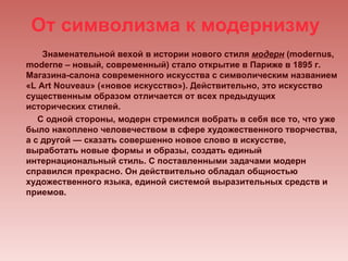 От символизма к модернизму
    Знаменательной вехой в истории нового стиля модерн (modernus,
moderne – новый, современный) стало открытие в Париже в 1895 г.
Магазина-салона современного искусства с символическим названием
«L Art Nouveau» («новое искусство»). Действительно, это искусство
существенным образом отличается от всех предыдущих
исторических стилей.
   С одной стороны, модерн стремился вобрать в себя все то, что уже
было накоплено человечеством в сфере художественного творчества,
а с другой — сказать совершенно новое слово в искусстве,
выработать новые формы и образы, создать единый
интернациональный стиль. С поставленными задачами модерн
справился прекрасно. Он действительно обладал общностью
художественного языка, единой системой выразительных средств и
приемов.
 