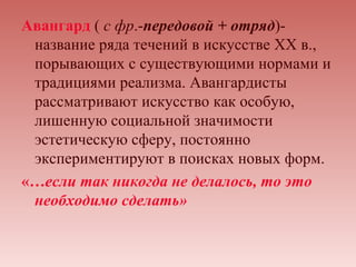 Авангард ( с фр.-передовой + отряд)-
 название ряда течений в искусстве XX в.,
 порывающих с существующими нормами и
 традициями реализма. Авангардисты
 рассматривают искусство как особую,
 лишенную социальной значимости
 эстетическую сферу, постоянно
 экспериментируют в поисках новых форм.
«…если так никогда не делалось, то это
 необходимо сделать»
 
