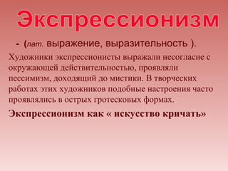 - (лат. выражение, выразительность ).
Художники экспрессионисты выражали несогласие с
окружающей действительностью, проявляли
пессимизм, доходящий до мистики. В творческих
работах этих художников подобные настроения часто
проявлялись в острых гротесковых формах.
Экспрессионизм как « искусство кричать»
 
