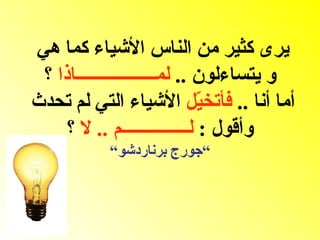 ‫يرى كثير من الناس الشياء كما هي‬
 ‫و يتساءلون .. لمــــــــــــــــــاذا ؟‬
‫أما أنا .. فأتخ ّل الشياء التي لم تحدث‬
                              ‫ي‬
     ‫وأقول : لـــــــــــــــم .. ل ؟‬
           ‫“جورج برناردشو“‬
 