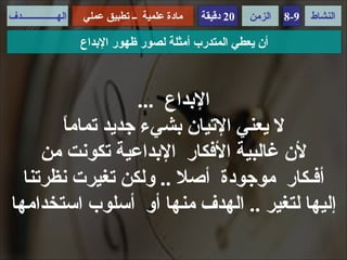 ‫الهـــــــــــــــدف‬   ‫مادة علمية ــ تطبيق عملي‬   ‫02 دقيقة‬   ‫الزمن‬   ‫9-8‬   ‫النشاط‬

                       ‫أن يعطي المتدرب أمثلة لصور ظهور البداع‬



                   ‫البداع ...‬
       ‫ا‬
       ‫ل يعني التيان بشيء جديد تمام ً‬
     ‫لن غالبية الفكار البداعية تكونت من‬
  ‫أفـكار موجودة أصل .. ولكن تغيرت نظرتنا‬
‫إليها لتغير .. الهدف منها أو أسلوب استخدامها‬
 