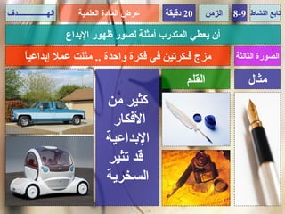 ‫الهــــــــــــــــدف‬      ‫عرض المادة العلمية‬   ‫02 دقيقة‬   ‫الزمن‬   ‫تابع النشاط 9-8‬

                        ‫أن يعطي المتدرب أمثلة لصور ظهور البداع‬
       ‫ا‬
       ‫مزج فـكرتين في فكرة واحدة .. مثلت عمل إبداعي ً‬              ‫الصورة الثالثة‬

                                                      ‫القلم‬            ‫مثال‬
                                  ‫كثير من‬
                                   ‫الفكار‬
                                  ‫البداعية‬
                                  ‫قد تثير‬
                                  ‫السخرية‬
 