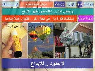 ‫الهـــــــــــــــدف‬      ‫عرض المادة العلمية‬     ‫02 دقيقة‬   ‫الزمن‬   ‫تابع النشاط 9-8‬

                       ‫أن يعطي المتدرب أمثلة لصور ظهور البداع‬
   ‫ا‬
   ‫استخدام فكرة ما .. في مجال آخر .. فتكون عم ً إبداعي ً‬
            ‫ل‬                                                       ‫الصورة الرابعة‬

    ‫قلم دهن الزبدة‬          ‫المنطاد علم وترفيه‬




                              ‫ل حدود .. للبداع‬
 