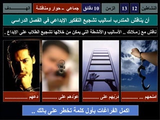 ‫الهـــــــــــــــدف‬    ‫01 دقائق جماعي ــ حوار ومناقشة‬       ‫الزمن‬     ‫النشاطين 21 31‬

     ‫أن يناقش المتدرب أساليب تشجيع التفكير البداعي في الفصل الدراسي‬
‫ناقش مع زمـلئك .. الساليب والنشطة التي يمكن من خللها تشجيع الطلب على البداع .‬




‫امنحهم ... ............ د ّبهم على ............ ع ّدهم على ........... دعهم .................‬
                                          ‫و‬                       ‫ر‬

                       ‫اكمل الفراغات بأول كلمة تخطر على بالك ..‬
 