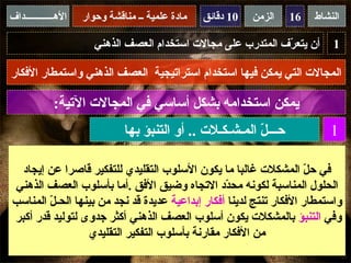 ‫الهــــــــــــداف‬   ‫مادة علمية ــ مناقشة وحوار‬   ‫01 دقائق‬   ‫الزمن‬   ‫61‬   ‫النشاط‬

                        ‫أن يتع ّف المتدرب على مجالت استخدام العصف الذهني‬
                                                                ‫ر‬             ‫1‬

‫المجالت التي يمكن فيها استخدام استراتيجية العصف الذهني واستمطار الفكار‬

             ‫يمكن استخدامه بشكل أساسي في المجالت التية:‬
                               ‫حـــ ّ المـشـكـلت .. أو التنبؤ بها‬
                                                           ‫ل‬                 ‫1‬

  ‫في ح ّ المشكلت غالبا ما يكون السلوب التقليدي للتفكير قاصرا عن إيجاد‬‫ل‬
‫الحلول المناسبة لكونه مح ّد التجاه وضيق الفق .أما بأسلوب العصف الذهني‬
                                                  ‫د‬
‫واستمطار الفكار تنتج لدينا أفكار إبداعية عديدة قد نجد من بينها الحـ ّ المناسب‬
        ‫ل‬
‫وفي التنبؤ بالمشكلت يكون أسلوب العصف الذهني أكثر جدوى لتوليد قدر أكبر‬
                  ‫من الفكار مقارنة بأسلوب التفكير التقليدي‬
 