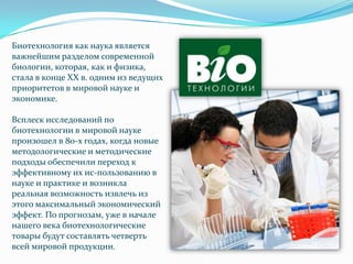 Биотехнология как наука является
важнейшим разделом современной
биологии, которая, как и физика,
стала в конце XX в. одним из ведущих
приоритетов в мировой науке и
экономике.

Всплеск исследований по
биотехнологии в мировой науке
произошел в 80-х годах, когда новые
методологические и методические
подходы обеспечили переход к
эффективному их ис­пользованию в
науке и практике и возникла
реальная возможность извлечь из
этого максимальный экономический
эффект. По прогнозам, уже в начале
нашего века биотехнологические
товары будут составлять четверть
всей мировой продукции.
 