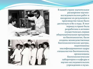 В нашей стране значительное
           расширение научно-
     исследовательских работ и
    внедрение их результатов в
      производство также было
 достигнуто в 80-е годы. В этот
          период в стране была
         разработана и активно
        осуществлялась первая
общенациональная программа
       по биотехнологии, были
   созданы межведомственные
  биотехнологические центры,
                 подготовлены
    квалифицированные кадры
 специалистов-биотехнологов,
                 организованы
           биотехнологические
      лаборатории и кафедры в
     научно-исследовательских
          учреждениях и вузах.
 