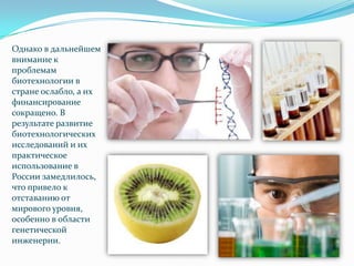Однако в дальнейшем
внимание к
проблемам
биотехнологии в
стране ослабло, а их
финансирование
сокращено. В
результате развитие
биотехнологических
исследований и их
практическое
использование в
России замедлилось,
что привело к
отставанию от
мирового уровня,
особенно в области
генетической
инженерии.
 