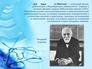 льм    нрад        н (Рёнтген), — немецкий физик,
        работавший в Вюрцбургском университете. Первый в
         истории физики лауреат Нобелевской премии (1901).
 Рентген исследовал пьезоэлектрические и пироэлектрические
свойства кристаллов, установил взаимосвязь электрических и
    оптических явлений в кристаллах, проводил исследования
      по магнетизму, которые послужили одним из оснований
                     электронной теории Хендрика Лоренца.




           Хендрик
           Лоренц
 
