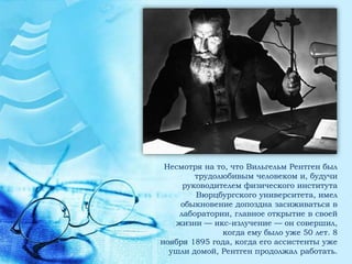Несмотря на то, что Вильгельм Рентген был
        трудолюбивым человеком и, будучи
     руководителем физического института
        Вюрцбургского университета, имел
    обыкновение допоздна засиживаться в
    лаборатории, главное открытие в своей
   жизни — икс-излучение — он совершил,
              когда ему было уже 50 лет. 8
ноября 1895 года, когда его ассистенты уже
  ушли домой, Рентген продолжал работать.
 