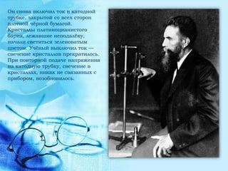 Он снова включил ток в катодной
трубке, закрытой со всех сторон
плотной чѐрной бумагой.
Кристаллы платиноцианистого
бария, лежавшие неподалѐку,
начали светиться зеленоватым
цветом. Учѐный выключил ток —
свечение кристаллов прекратилось.
При повторной подаче напряжения
на катодную трубку, свечение в
кристаллах, никак не связанных с
прибором, возобновилось.
 