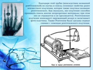 Благодаря этой трубке (впоследствии названной
 рентгеновской) он изучил и описал основные свойства ранее
   неизвестного излучения, которое также получило название
      рентгеновского. Как оказалось, икс-излучение способно
проникать сквозь многие непрозрачные материалы; при этом
        оно не отражается и не преломляется. Рентгеновское
    излучение ионизирует окружающий воздух и засвечивает
      фото-пластины. Также Рентгеном были сделаны первые
               снимки с помощью рентгеновского излучения.
 
