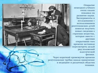 Открытие
                     немецкого учѐного
                           очень сильно
                            повлияло на
                        развитие науки.
                       Эксперименты и
                         исследования с
                        использованием
                   рентгеновских лучей
                      помогли получить
                      новые сведения о
                    строении вещества,
                       которые вместе с
                                другими
                       открытиями того
                     времени заставили
                    пересмотреть целый
                         ряд положений
                           классической
                                физики.
    Через короткий промежуток времени
рентгеновские трубки нашли применение
       в медицине и различных областях
                               техники.
 