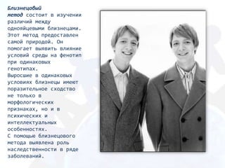 Близнецовый
метод состоит в изучении
различий между
однояйцевыми близнецами.
Этот мeтoд предоставлен
самой природой. Он
помогает выявить влияние
условий среды на фенотип
при одинаковых
генотипах.
Выросшие в одинаковых
условиях близнецы имеют
поразительное сходство
не только в
морфологических
признаках, но и в
психических и
интеллектуальных
особенностях.
С помощью близнецового
метода выявлена роль
наследственности в ряде
заболеваний.
 