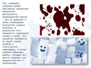 Так, например,
сахарный диабет
обусловлен нарушением
нормальной
деятельности
поджелудочной железы
– она не выделяет в
кровь необходимое
количество гормона
инсулина, в
результате чего
повышается содержание
сахара в крови. Это
нарушение вызывается
не одной грубой
ошибкой в
генетической
информации, а целым
набором небольших
ошибок, которые все
вместе приводят или
предрасполагают к
заболеванию.
 