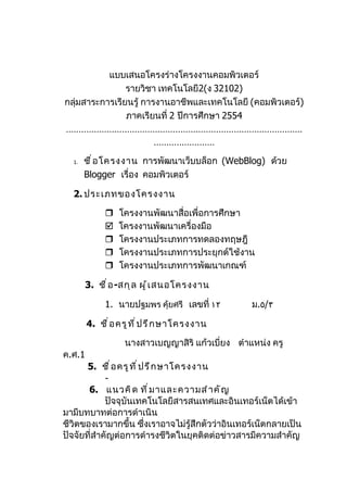 แบบเสนอโครงร่างโครงงานคอมพิวเตอร์
                รายวิชา เทคโนโลยี2(ง 32102)
กลุ่มสาระการเรียนรู้ การงานอาชีพและเทคโนโลยี (คอมพิวเตอร์)
                ภาคเรียนที่ 2 ปีการศึกษา 2554
…………………………………………………………………………………
                        ……………………

  1.   ชื ่ อ โครงงาน การพัฒนาเว็บบล็อก (WebBlog) ด้วย
       Blogger เรื่อง คอมพิวเตอร์

  2. ประเภทของโครงงาน

                โครงงานพัฒนาสื่อเพื่อการศึกษา
                โครงงานพัฒนาเครื่องมือ
                โครงงานประเภทการทดลองทฤษฎี
                โครงงานประเภทการประยุกต์ใช้งาน
                โครงงานประเภทการพัฒนาเกณฑ์

        3. ชื ่ อ -สกุ ล ผู ้ เ สนอโครงงาน

             1. นายปฐมพร คุ้ยศรี เลขที่ ١٢        ม.٥/٣

        4. ชื ่ อ ครู ท ี ่ ป รึ ก ษาโครงงาน

                   นางสาวเบญญาสิริ แก้วเบี่ยง ตำาแหน่ง ครู
ค.ศ.1
       5. ชื ่ อ ครู ท ี ่ ป รึ ก ษาโครงงาน
             -
       6. แนวคิ ด ที ่ ม าและความสำ า คั ญ
             ปัจจุบันเทคโนโลยีสารสนเทศและอินเทอร์เน็ตได้เข้า
มามีบทบาทต่อการดำาเนิน
ชีวิตของเรามากขึ้น ซึ่งเราอาจไม่รู้สึกตัวว่าอินเทอร์เน็ตกลายเป็น
ปัจจัยที่สำาคัญต่อการดำารงชีวิตในยุคติดต่อข่าวสารมีความสำาคัญ
 